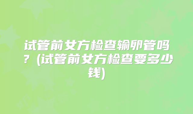 试管前女方检查输卵管吗？(试管前女方检查要多少钱)