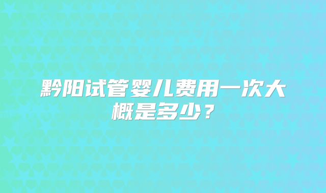 黔阳试管婴儿费用一次大概是多少?