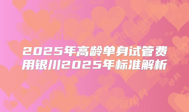 2025年高龄单身试管费用银川2025年标准解析