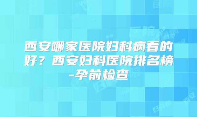 西安哪家医院妇科病看的好？西安妇科医院排名榜-孕前检查