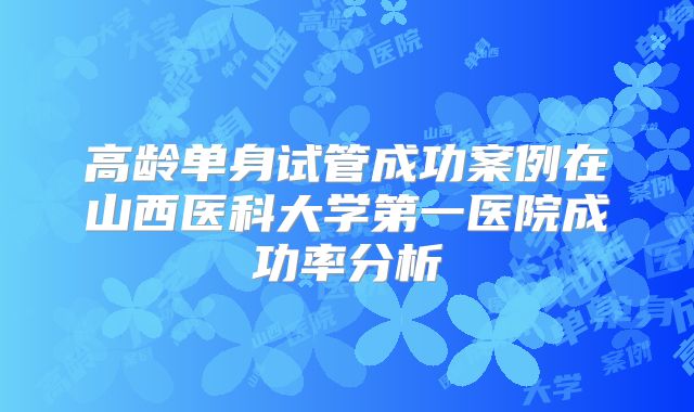 高龄单身试管成功案例在山西医科大学第一医院成功率分析