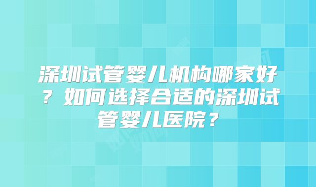 深圳试管婴儿机构哪家好？如何选择合适的深圳试管婴儿医院？
