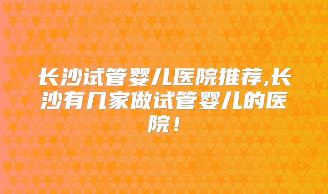 长沙试管婴儿医院推荐,长沙有几家做试管婴儿的医院!