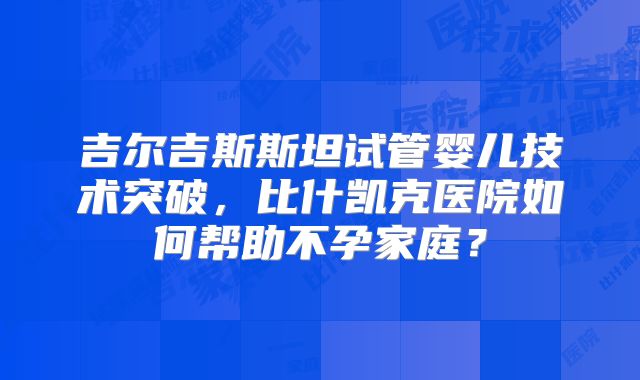 吉尔吉斯斯坦试管婴儿技术突破，比什凯克医院如何帮助不孕家庭？