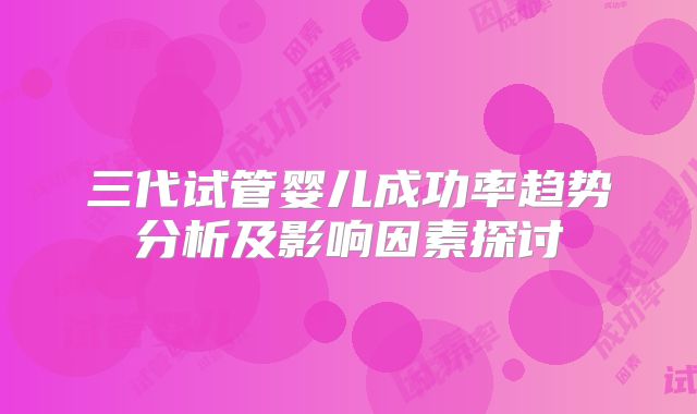 三代试管婴儿成功率趋势分析及影响因素探讨