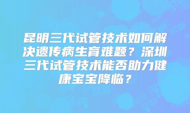 昆明三代试管技术如何解决遗传病生育难题?深圳三代试管技术能否助力健康宝宝降临?