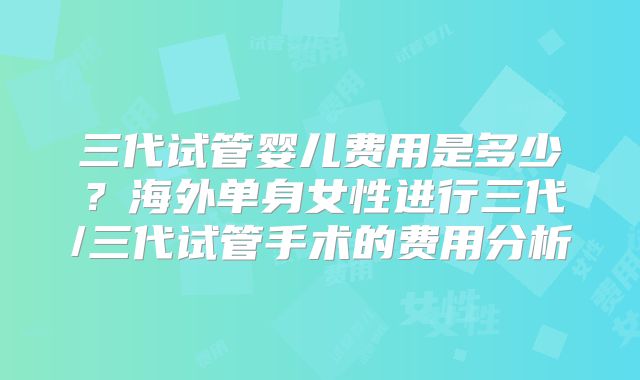 三代试管婴儿费用是多少?海外单身女性进行三代/三代试管手术的费用分析