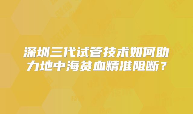 深圳三代试管技术如何助力地中海贫血精准阻断?