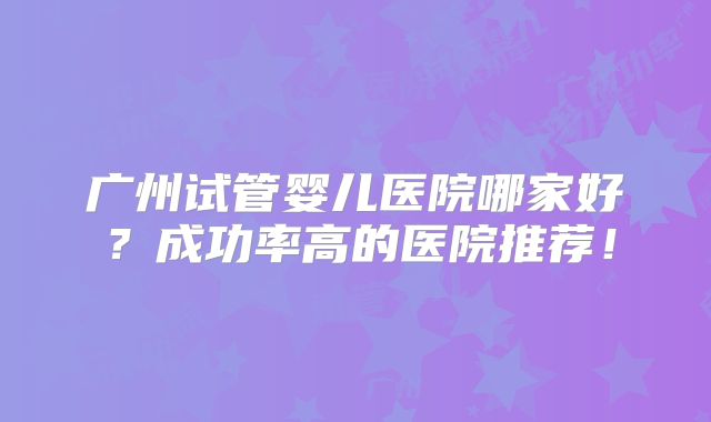 广州试管婴儿医院哪家好？成功率高的医院推荐！