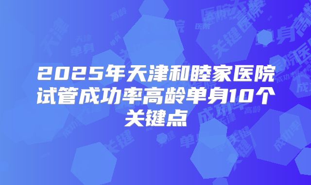 2025年天津和睦家医院试管成功率高龄单身10个关键点