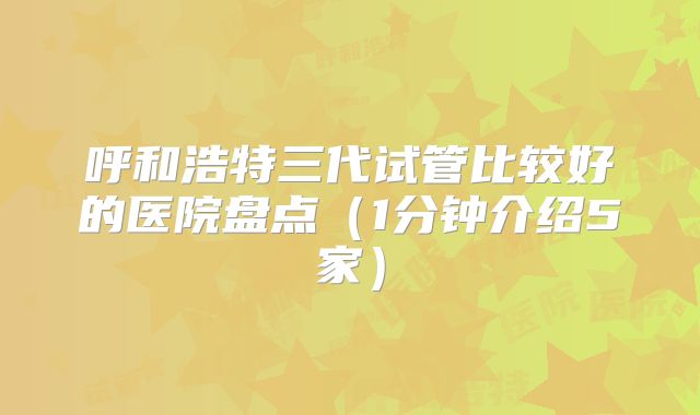 呼和浩特三代试管比较好的医院盘点(1分钟介绍5家)