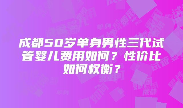 成都50岁单身男性三代试管婴儿费用如何?性价比如何权衡?