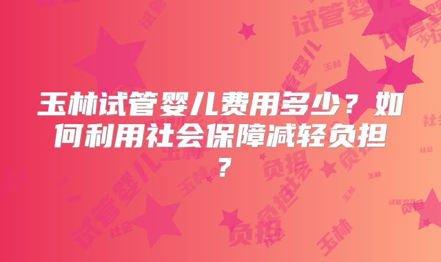 玉林试管婴儿费用多少？如何利用社会保障减轻负担？