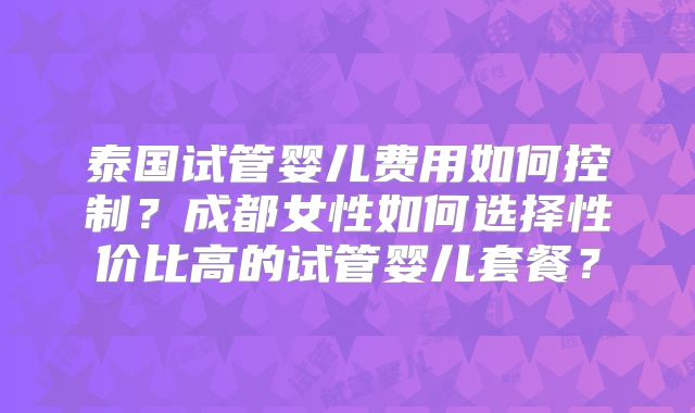 泰国试管婴儿费用如何控制？成都女性如何选择性价比高的试管婴儿套餐？