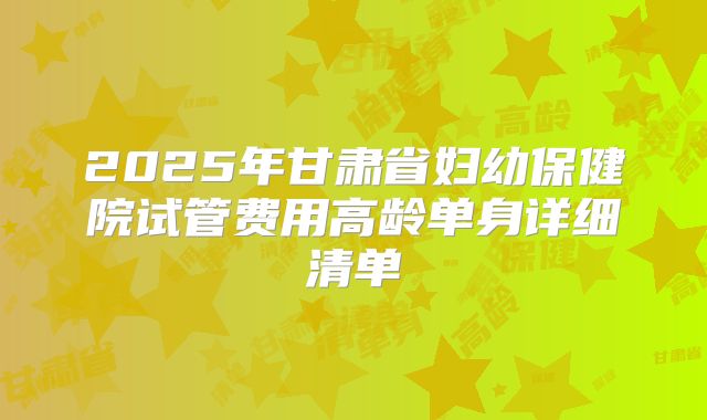 2025年甘肃省妇幼保健院试管费用高龄单身详细清单