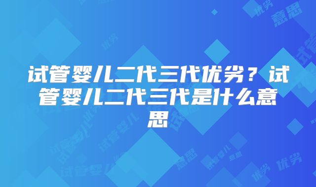试管婴儿二代三代优劣?试管婴儿二代三代是什么意思