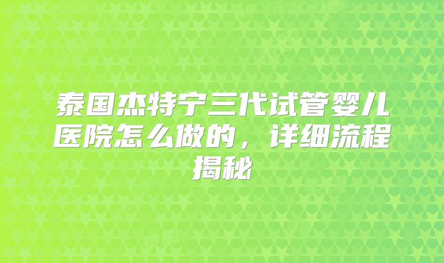 泰国杰特宁三代试管婴儿医院怎么做的，详细流程揭秘