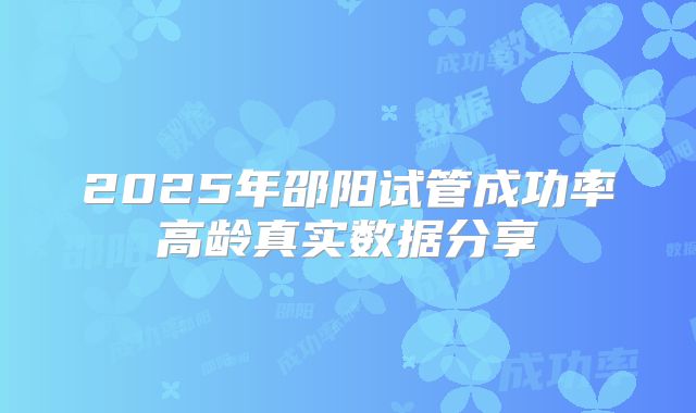 2025年邵阳试管成功率高龄真实数据分享