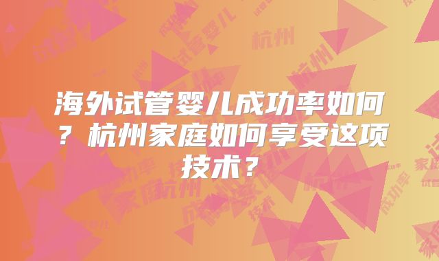 海外试管婴儿成功率如何？杭州家庭如何享受这项技术？