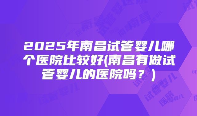 2025年南昌试管婴儿哪个医院比较好(南昌有做试管婴儿的医院吗?)