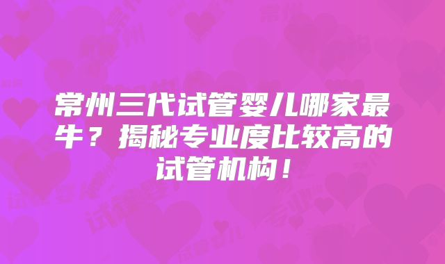 常州三代试管婴儿哪家最牛？揭秘专业度比较高的试管机构！