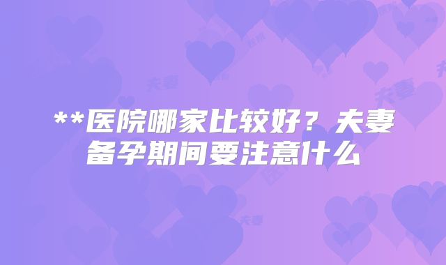 **医院哪家比较好？夫妻备孕期间要注意什么