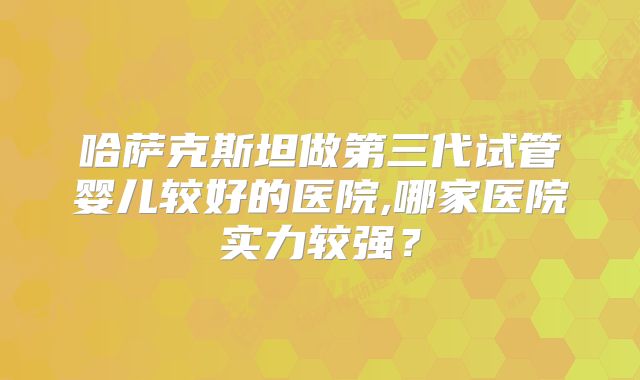 哈萨克斯坦做第三代试管婴儿较好的医院,哪家医院实力较强?