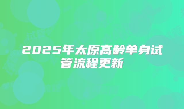 2025年太原高龄单身试管流程更新