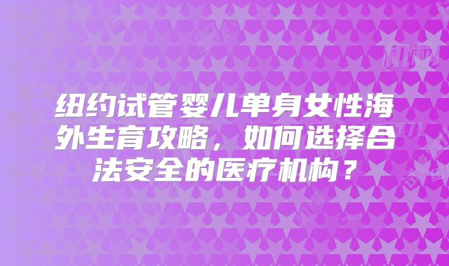 纽约试管婴儿单身女性海外生育攻略,如何选择合法安全的医疗机构?