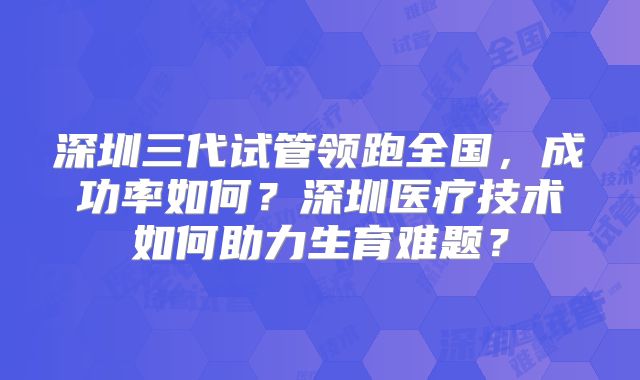 深圳三代试管领跑全国，成功率如何？深圳医疗技术如何助力生育难题？