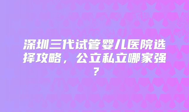 深圳三代试管婴儿医院选择攻略,公立私立哪家强?