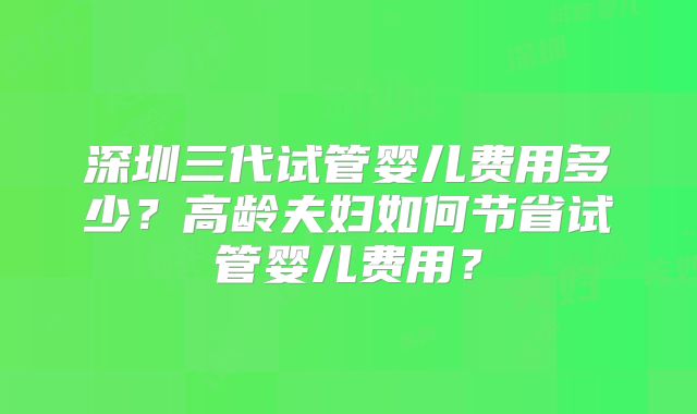 深圳三代试管婴儿费用多少?高龄夫妇如何节省试管婴儿费用?