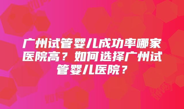 广州试管婴儿成功率哪家医院高？如何选择广州试管婴儿医院？