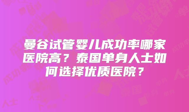 曼谷试管婴儿成功率哪家医院高？泰国单身人士如何选择优质医院？