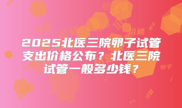 2025北医三院卵子试管支出价格公布?北医三院试管一般多少钱?