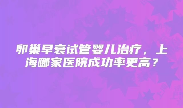 卵巢早衰试管婴儿治疗，上海哪家医院成功率更高？