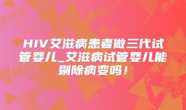 HIV艾滋病患者做三代试管婴儿_艾滋病试管婴儿能剔除病变吗！