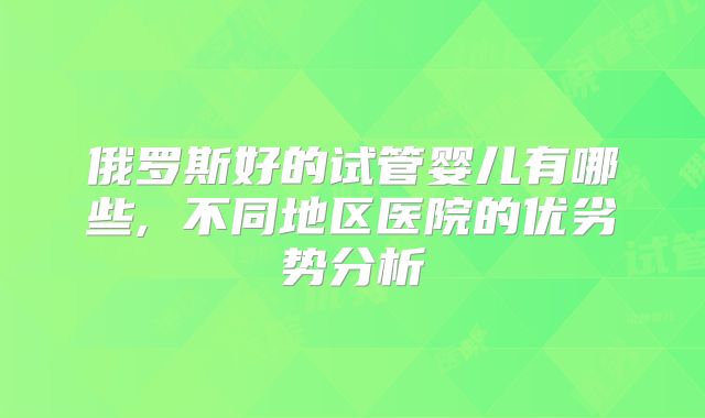 俄罗斯好的试管婴儿有哪些, 不同地区医院的优劣势分析