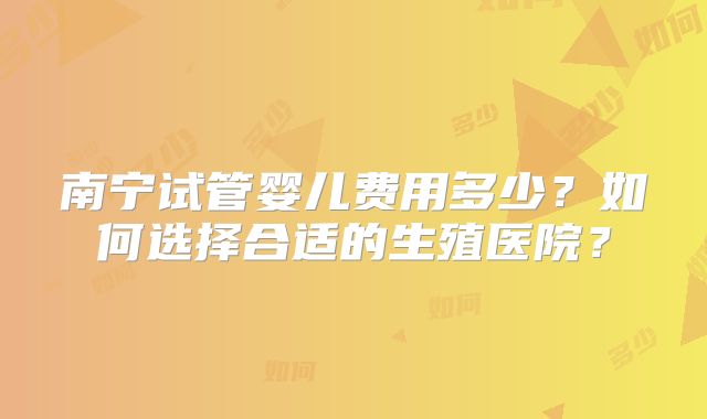 南宁试管婴儿费用多少？如何选择合适的生殖医院？