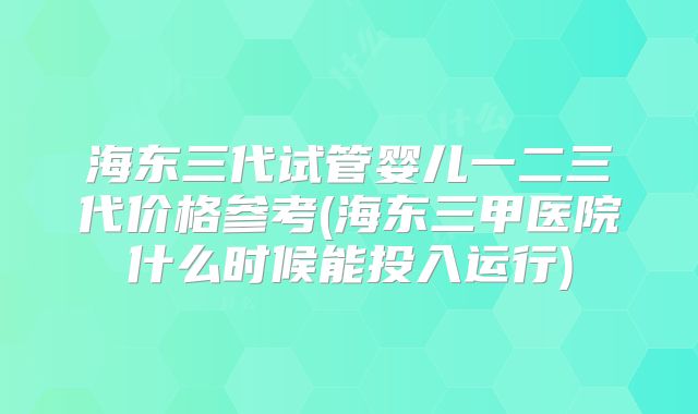 海东三代试管婴儿一二三代价格参考(海东三甲医院什么时候能投入运行)