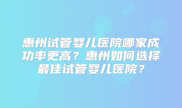 惠州试管婴儿医院哪家成功率更高?惠州如何选择最佳试管婴儿医院?