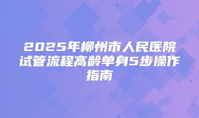 2025年柳州市人民医院试管流程高龄单身5步操作指南