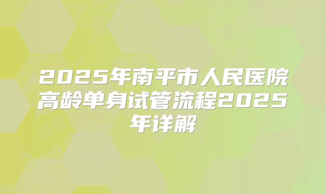 2025年南平市人民医院高龄单身试管流程2025年详解