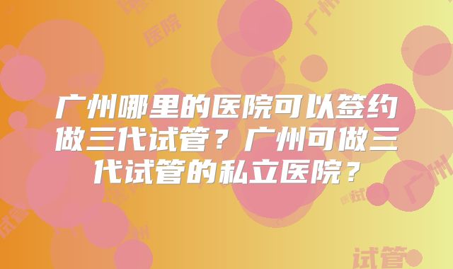 广州哪里的医院可以签约做三代试管?广州可做三代试管的私立医院?