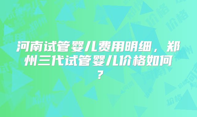 河南试管婴儿费用明细,郑州三代试管婴儿价格如何?