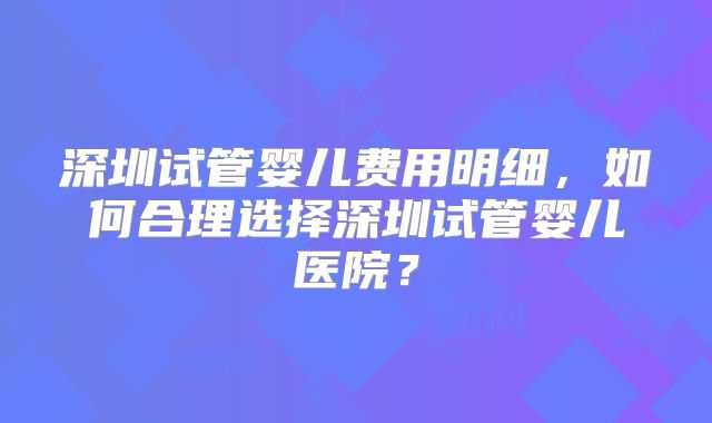 深圳试管婴儿费用明细，如何合理选择深圳试管婴儿医院？