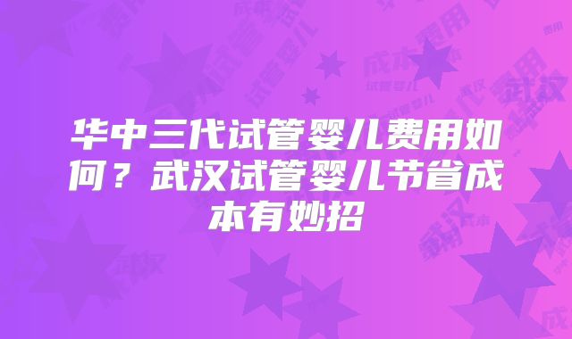 华中三代试管婴儿费用如何?武汉试管婴儿节省成本有妙招