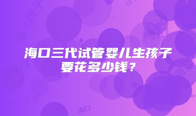 海口三代试管婴儿生孩子要花多少钱?