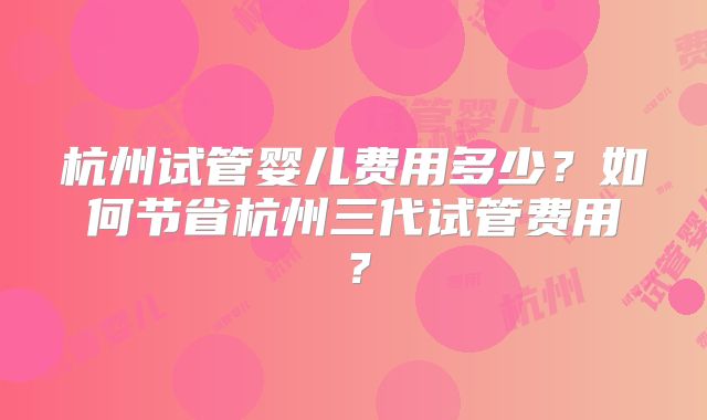 杭州试管婴儿费用多少?如何节省杭州三代试管费用?