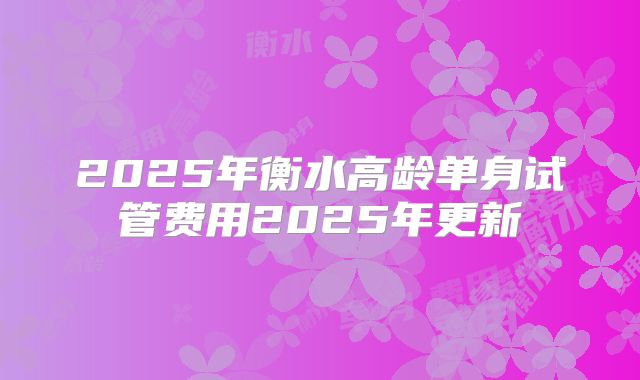 2025年衡水高龄单身试管费用2025年更新